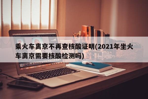 乘火车离京不再查核酸证明(2021年坐火车离京需要核酸检测吗)