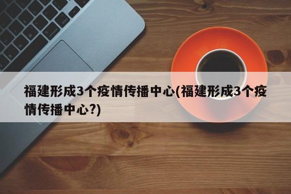 福建形成3个疫情传播中心(福建形成3个疫情传播中心?)