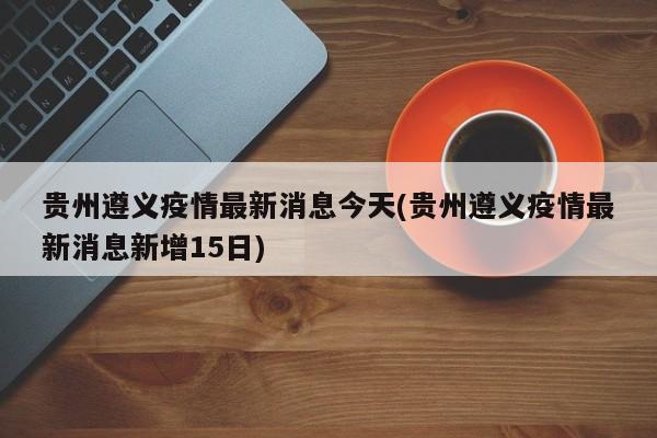 贵州遵义疫情最新消息今天(贵州遵义疫情最新消息新增15日)