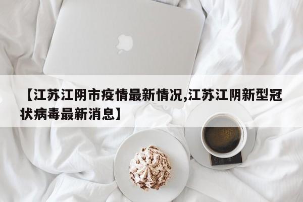 【江苏江阴市疫情最新情况,江苏江阴新型冠状病毒最新消息】