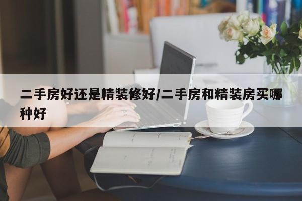 二手房好还是精装修好/二手房和精装房买哪种好