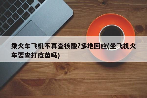 乘火车飞机不再查核酸?多地回应(坐飞机火车要查打疫苗吗)