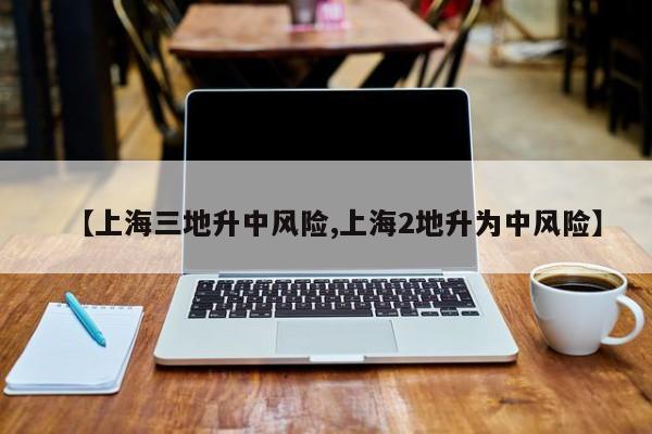 【上海三地升中风险,上海2地升为中风险】