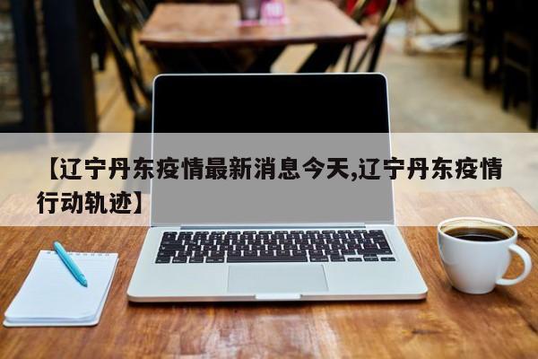 【辽宁丹东疫情最新消息今天,辽宁丹东疫情行动轨迹】