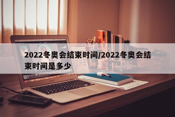 2022冬奥会结束时间/2022冬奥会结束时间是多少