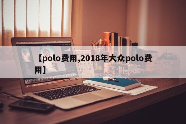 【polo费用,2018年大众polo费用】