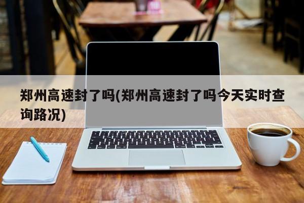 郑州高速封了吗(郑州高速封了吗今天实时查询路况)