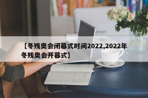 【冬残奥会闭幕式时间2022,2022年冬残奥会开幕式】