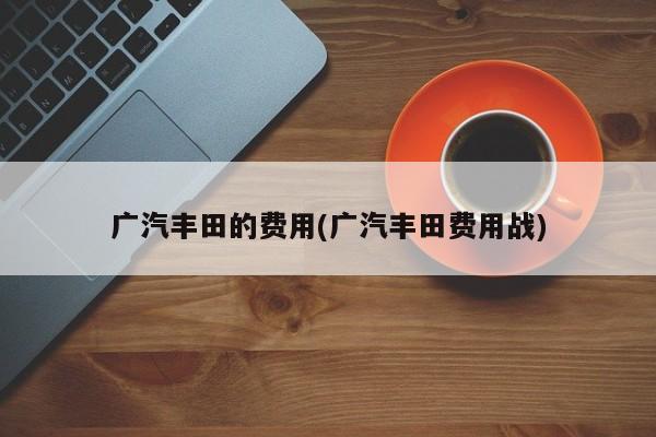 广汽丰田的费用(广汽丰田费用战)