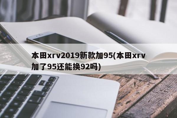 本田xrv2019新款加95(本田xrv加了95还能换92吗)
