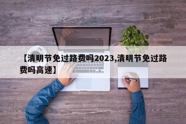 【清明节免过路费吗2023,清明节免过路费吗高速】