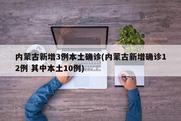 内蒙古新增3例本土确诊(内蒙古新增确诊12例 其中本土10例)