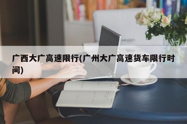 广西大广高速限行(广州大广高速货车限行时间)