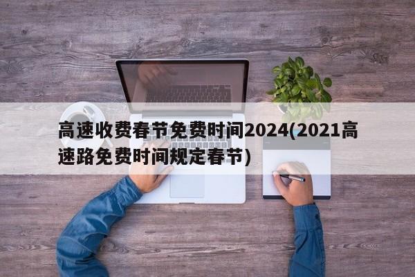 高速收费春节免费时间2024(2021高速路免费时间规定春节)