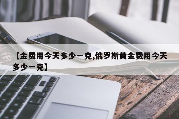 【金费用今天多少一克,俄罗斯黄金费用今天多少一克】