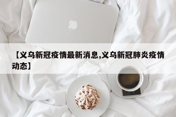 【义乌新冠疫情最新消息,义乌新冠肺炎疫情动态】