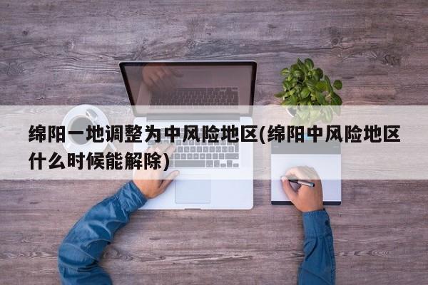 绵阳一地调整为中风险地区(绵阳中风险地区什么时候能解除)
