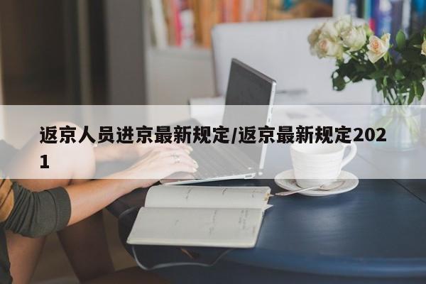 返京人员进京最新规定/返京最新规定2021