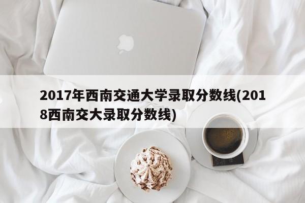 2017年西南交通大学录取分数线(2018西南交大录取分数线)