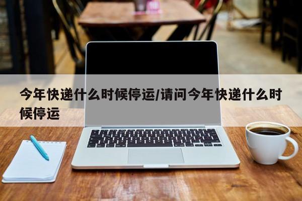 今年快递什么时候停运/请问今年快递什么时候停运
