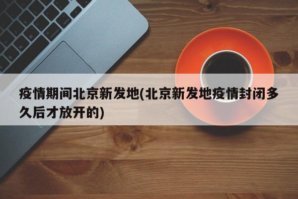 疫情期间北京新发地(北京新发地疫情封闭多久后才放开的)