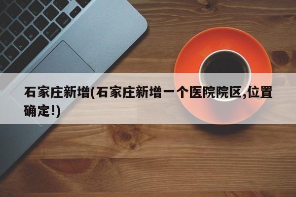 石家庄新增(石家庄新增一个医院院区,位置确定!)