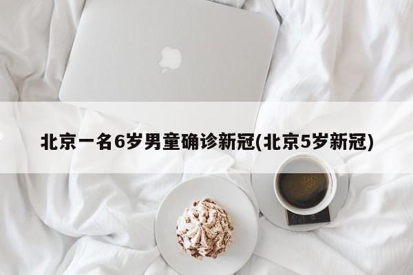 北京一名6岁男童确诊新冠(北京5岁新冠)