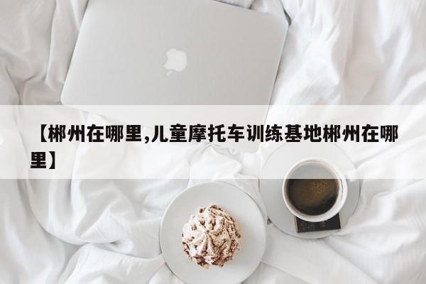 【郴州在哪里,儿童摩托车训练基地郴州在哪里】