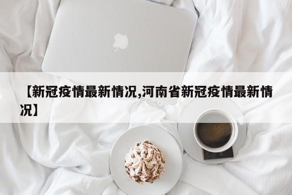 【新冠疫情最新情况,河南省新冠疫情最新情况】