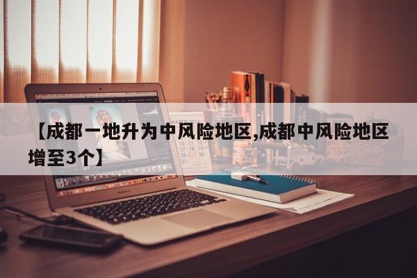 【成都一地升为中风险地区,成都中风险地区增至3个】