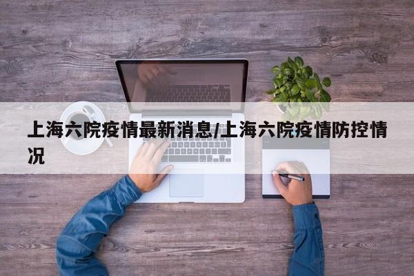 上海六院疫情最新消息/上海六院疫情防控情况