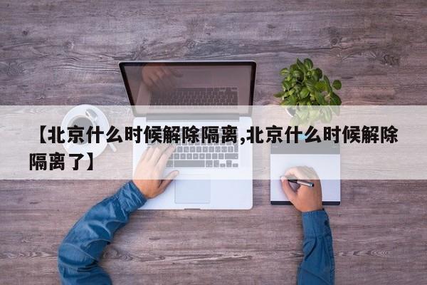 【北京什么时候解除隔离,北京什么时候解除隔离了】