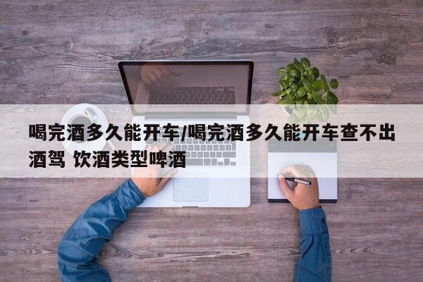 喝完酒多久能开车/喝完酒多久能开车查不出酒驾 饮酒类型啤酒