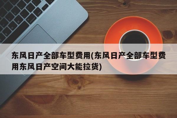 东风日产全部车型费用(东风日产全部车型费用东风日产空间大能拉货)