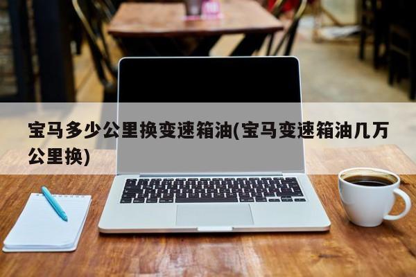 宝马多少公里换变速箱油(宝马变速箱油几万公里换)