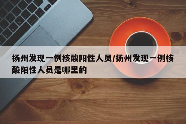 扬州发现一例核酸阳性人员/扬州发现一例核酸阳性人员是哪里的