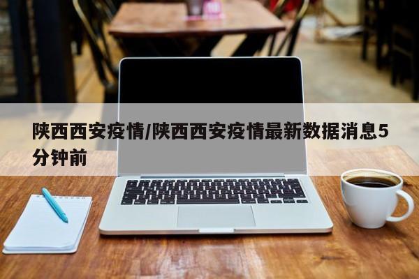 陕西西安疫情/陕西西安疫情最新数据消息5分钟前