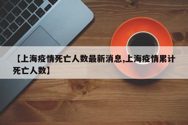 【上海疫情死亡人数最新消息,上海疫情累计死亡人数】