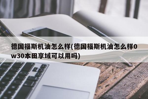 德国福斯机油怎么样(德国福斯机油怎么样0w30本田享域可以用吗)