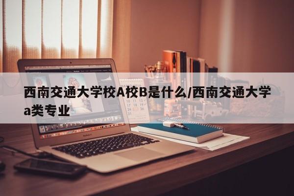 西南交通大学校A校B是什么/西南交通大学a类专业