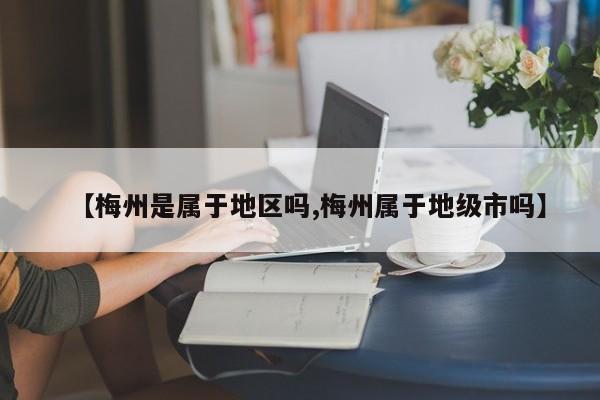 【梅州是属于地区吗,梅州属于地级市吗】