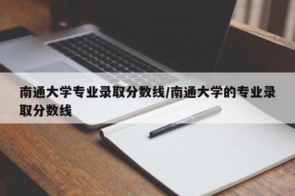 南通大学专业录取分数线/南通大学的专业录取分数线