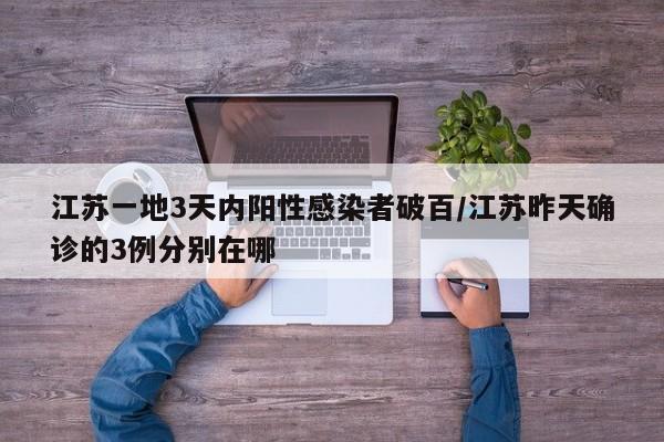 江苏一地3天内阳性感染者破百/江苏昨天确诊的3例分别在哪