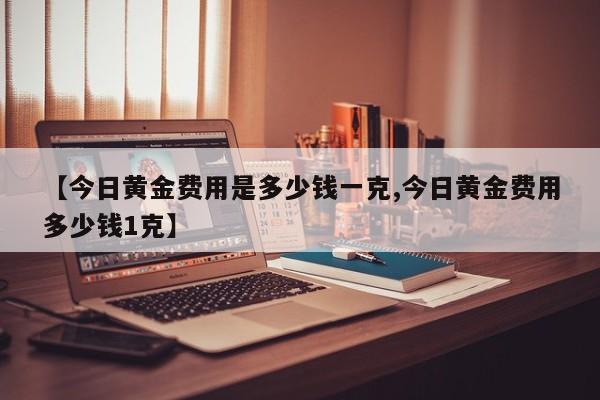 【今日黄金费用是多少钱一克,今日黄金费用多少钱1克】