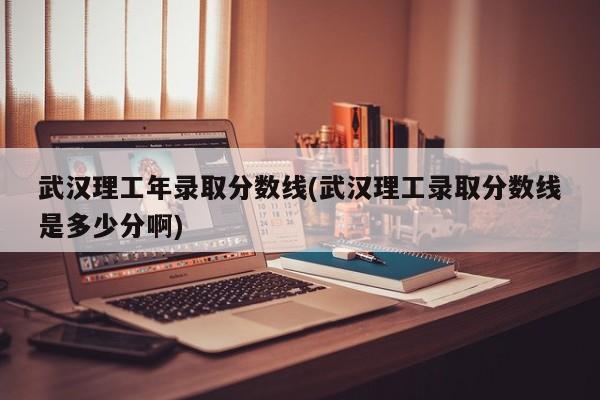 武汉理工年录取分数线(武汉理工录取分数线是多少分啊)