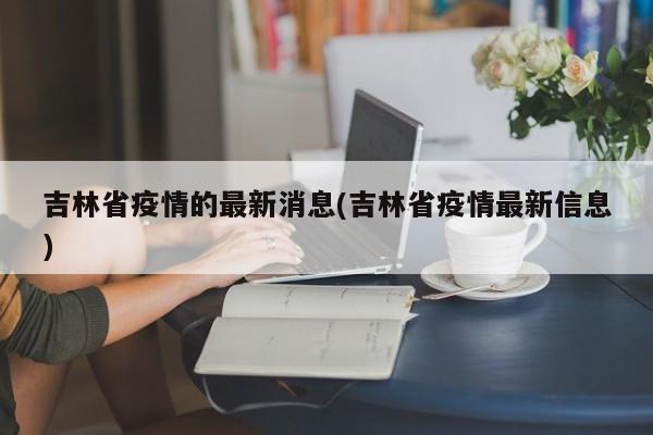 吉林省疫情的最新消息(吉林省疫情最新信息)