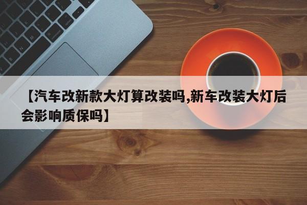 【汽车改新款大灯算改装吗,新车改装大灯后会影响质保吗】