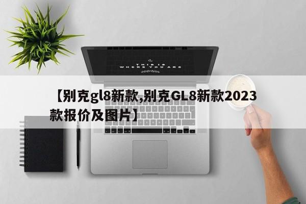 【别克gl8新款,别克GL8新款2023款报价及图片】