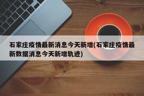 石家庄疫情最新消息今天新增(石家庄疫情最新数据消息今天新增轨迹)