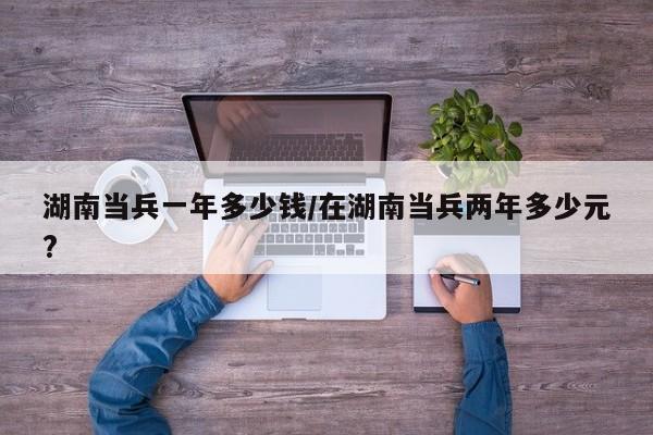 湖南当兵一年多少钱/在湖南当兵两年多少元?